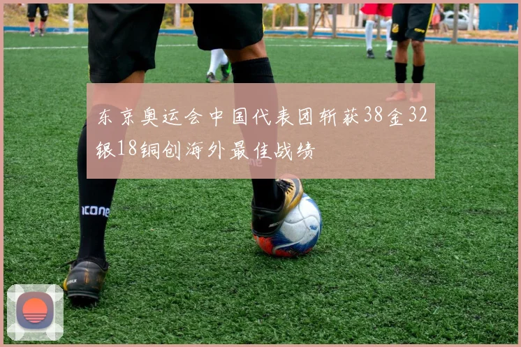 东京奥运会中国代表团斩获38金32银18铜创海外最佳战绩