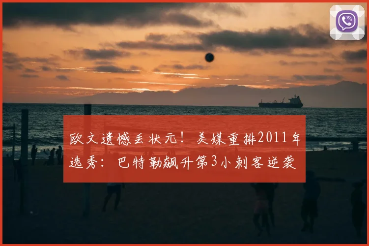 欧文遗憾丢状元！美媒重排2011年选秀：巴特勒飙升第3小刺客逆袭