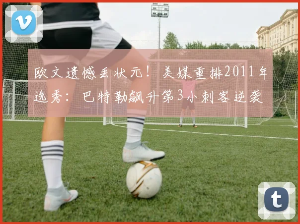 欧文遗憾丢状元！美媒重排2011年选秀：巴特勒飙升第3小刺客逆袭