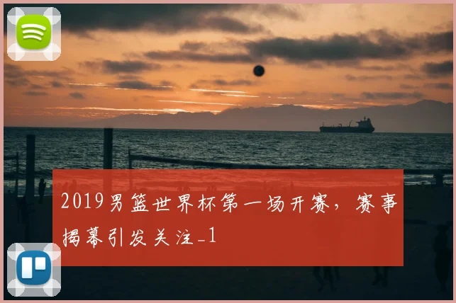2019男篮世界杯第一场开赛,赛事揭幕引发关注_1