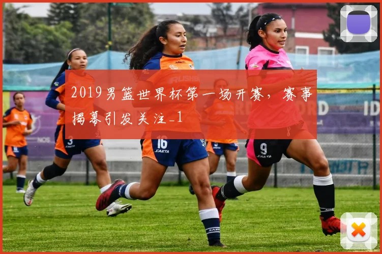 2019男篮世界杯第一场开赛,赛事揭幕引发关注_1